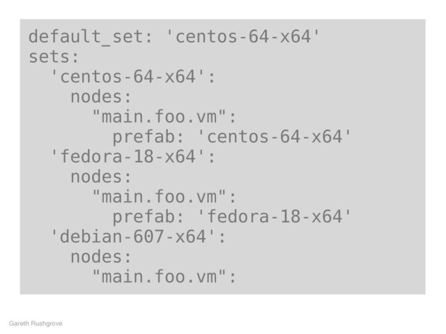 default_set: 'centos-64-x64'
sets:
'centos-64-x64':
nodes:
"main.foo.vm":
prefab: 'centos-64-x64'
'fedora-18-x64':
nodes:
"main.foo.vm":
prefab: 'fedora-18-x64'
'debian-607-x64':
nodes:
"main.foo.vm":
Gareth Rushgrove

