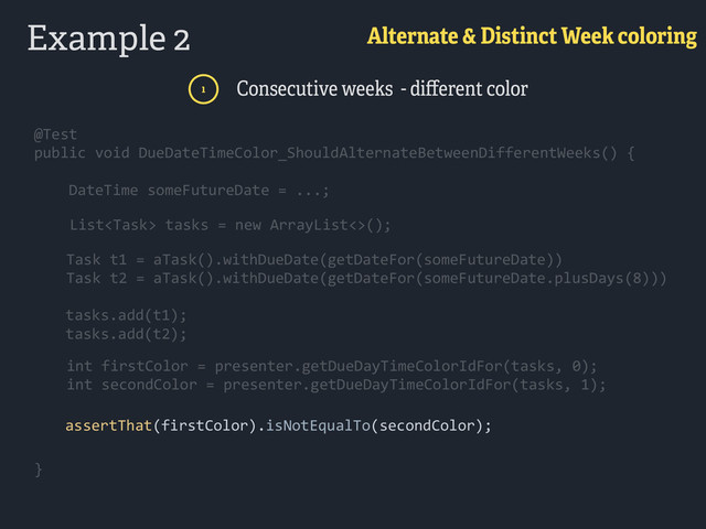 Example 2 Alternate & Distinct Week coloring
1 Consecutive weeks - diﬀerent color
@Test 
public  void  DueDateTimeColor_ShouldAlternateBetweenDifferentWeeks()  { 
        DateTime  someFutureDate  =  ...; 
          
}  
@Test 
public  void  DueDateTimeColor_ShouldAlternateBetweenDifferentWeeks()  { 
        DateTime  someFutureDate  =  ...; 
          
}  
      List  tasks  =  new  ArrayList<>();
Task  t1  =  aTask().withDueDate(getDateFor(someFutureDate))  
Task  t2  =  aTask().withDueDate(getDateFor(someFutureDate.plusDays(8)))  
        tasks.add(t1);    
        tasks.add(t2);  
       
        int  firstColor  =  presenter.getDueDayTimeColorIdFor(tasks,  0);  
        int  secondColor  =  presenter.getDueDayTimeColorIdFor(tasks,  1); 
        assertThat(firstColor).isNotEqualTo(secondColor);
      List  tasks  =  new  ArrayList<>();
Task  t1  =  aTask().withDueDate(getDateFor(someFutureDate))  
Task  t2  =  aTask().withDueDate(getDateFor(someFutureDate.plusDays(8)))  
        tasks.add(t1);    
        tasks.add(t2);  
       
        int  firstColor  =  presenter.getDueDayTimeColorIdFor(tasks,  0);  
        int  secondColor  =  presenter.getDueDayTimeColorIdFor(tasks,  1); 
