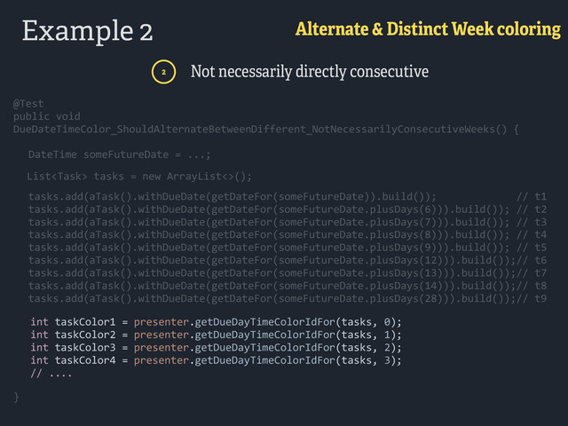 Example 2 Alternate & Distinct Week coloring
2 Not necessarily directly consecutive
@Test 
public  void  
DueDateTimeColor_ShouldAlternateBetweenDifferent_NotNecessarilyConsecutiveWeeks()  { 
}
        int  taskColor1  =  presenter.getDueDayTimeColorIdFor(tasks,  0); 
        int  taskColor2  =  presenter.getDueDayTimeColorIdFor(tasks,  1); 
        int  taskColor3  =  presenter.getDueDayTimeColorIdFor(tasks,  2); 
        int  taskColor4  =  presenter.getDueDayTimeColorIdFor(tasks,  3); 
        //  .... 
@Test 
public  void  
DueDateTimeColor_ShouldAlternateBetweenDifferent_NotNecessarilyConsecutiveWeeks()  { 
}
      DateTime  someFutureDate  =  ...;
 
        List  tasks  =  new  ArrayList<>();
        tasks.add(aTask().withDueDate(getDateFor(someFutureDate)).build());                          //  t1 
        tasks.add(aTask().withDueDate(getDateFor(someFutureDate.plusDays(6))).build());  //  t2 
        tasks.add(aTask().withDueDate(getDateFor(someFutureDate.plusDays(7))).build());  //  t3 
        tasks.add(aTask().withDueDate(getDateFor(someFutureDate.plusDays(8))).build());  //  t4 
        tasks.add(aTask().withDueDate(getDateFor(someFutureDate.plusDays(9))).build());  //  t5 
        tasks.add(aTask().withDueDate(getDateFor(someFutureDate.plusDays(12))).build());//  t6 
        tasks.add(aTask().withDueDate(getDateFor(someFutureDate.plusDays(13))).build());//  t7 
        tasks.add(aTask().withDueDate(getDateFor(someFutureDate.plusDays(14))).build());//  t8 
        tasks.add(aTask().withDueDate(getDateFor(someFutureDate.plusDays(28))).build());//  t9 
      DateTime  someFutureDate  =  ...;
 
        List  tasks  =  new  ArrayList<>();
        tasks.add(aTask().withDueDate(getDateFor(someFutureDate)).build());                          //  t1 
        tasks.add(aTask().withDueDate(getDateFor(someFutureDate.plusDays(6))).build());  //  t2 
        tasks.add(aTask().withDueDate(getDateFor(someFutureDate.plusDays(7))).build());  //  t3 
        tasks.add(aTask().withDueDate(getDateFor(someFutureDate.plusDays(8))).build());  //  t4 
        tasks.add(aTask().withDueDate(getDateFor(someFutureDate.plusDays(9))).build());  //  t5 
        tasks.add(aTask().withDueDate(getDateFor(someFutureDate.plusDays(12))).build());//  t6 
        tasks.add(aTask().withDueDate(getDateFor(someFutureDate.plusDays(13))).build());//  t7 
        tasks.add(aTask().withDueDate(getDateFor(someFutureDate.plusDays(14))).build());//  t8 
        tasks.add(aTask().withDueDate(getDateFor(someFutureDate.plusDays(28))).build());//  t9 
