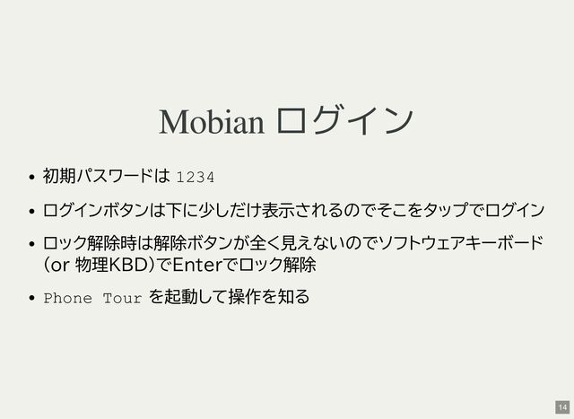 Mobian ログイン
初期パスワードは 1234
ログインボタンは下に少しだけ表示されるのでそこをタップでログイン
ロック解除時は解除ボタンが全く見えないのでソフトウェアキーボード
(or 物理KBD)でEnterでロック解除
Phone Tour を起動して操作を知る
14
