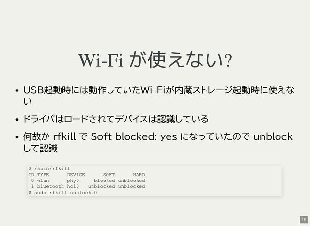 Wi-Fi が使えない?
USB起動時には動作していたWi-Fiが内蔵ストレージ起動時に使えな
い
ドライバはロードされてデバイスは認識している
何故か rfkill で Soft blocked: yes になっていたので unblock
して認識
$ /sbin/rfkill
ID TYPE DEVICE SOFT HARD
0 wlan phy0 blocked unblocked
1 bluetooth hci0 unblocked unblocked
$ sudo rfkill unblock 0
19
