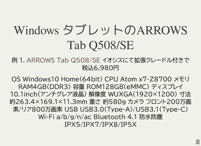 Windows タブレットのARROWS
Tab Q508/SE
例 1. イオシスにて拡張クレードル付きで
税込6,980円
OS Windows10 Home(64bit) CPU Atom x7-Z8700 メモリ
RAM4GB(DDR3) 容量 ROM128GB(eMMC) ディスプレイ
10.1inch(アンチグレア液晶) 解像度 WUXGA(1920×1200) 寸法
約263.4×169.1×11.3mm 重さ 約580g カメラ フロント200万画
素/リア800万画素 USB USB3.0(Type-A)/USB3.1(Type-C)
Wi-Fi a/b/g/n/ac Bluetooth 4.1 防水防塵
IPX5/IPX7/IPX8/IP5X
ARROWS Tab Q508/SE
3
