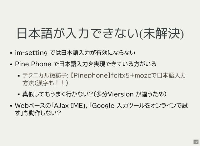 日本語が入力できない(未解決)
im-setting では日本語入力が有効にならない
Pine Phone で日本語入力を実現できている方がいる
真似してもうまく行かない?(多分Viersion が違うため)
Webベースの「AJax IME」，「Google 入力ツールをオンラインで試
す」も動作しない?
テクニカル諏訪子: 【Pinephone】fcitx5+mozcで日本語入力
方法（漢字も！！）
22
