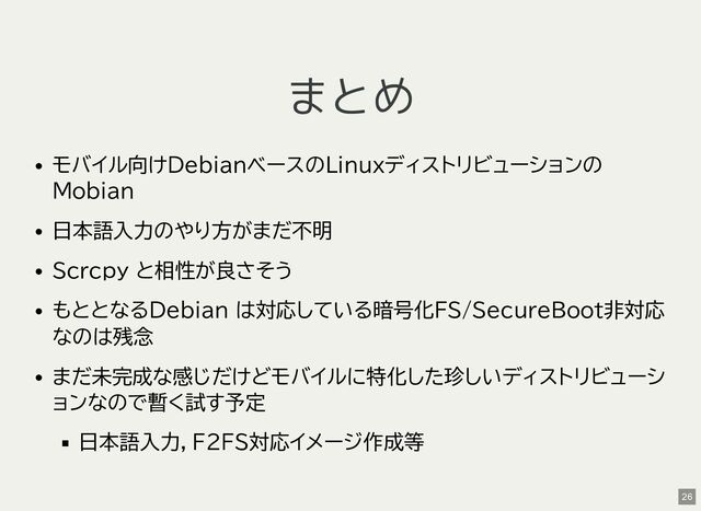 まとめ
モバイル向けDebianベースのLinuxディストリビューションの
Mobian
日本語入力のやり方がまだ不明
Scrcpy と相性が良さそう
もととなるDebian は対応している暗号化FS/SecureBoot非対応
なのは残念
まだ未完成な感じだけどモバイルに特化した珍しいディストリビューシ
ョンなので暫く試す予定
日本語入力，F2FS対応イメージ作成等
26
