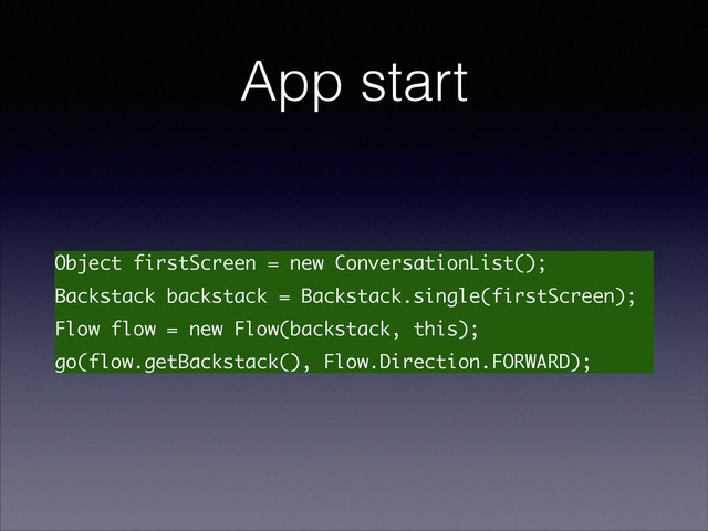 App start
Object firstScreen = new ConversationList();
Backstack backstack = Backstack.single(firstScreen);
Flow flow = new Flow(backstack, this);
go(flow.getBackstack(), Flow.Direction.FORWARD);
