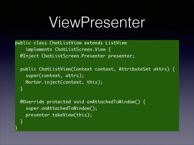 ViewPresenter
public class ChatListView extends ListView
implements ChatListScreen.View {
@Inject ChatListScreen.Presenter presenter;
!
public ChatListView(Context context, AttributeSet attrs) {
super(context, attrs);
Mortar.inject(context, this);
}
!
@Override protected void onAttachedToWindow() {
super.onAttachedToWindow();
presenter.takeView(this);
}
}
