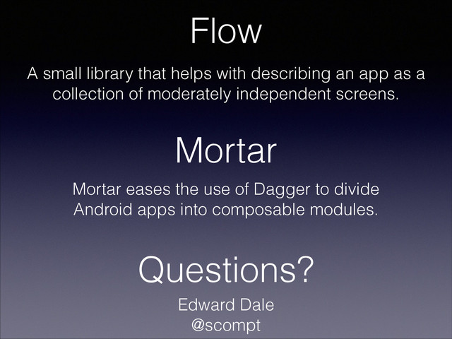 Mortar
Flow
A small library that helps with describing an app as a
collection of moderately independent screens.
Mortar eases the use of Dagger to divide
Android apps into composable modules.
Questions?
Edward Dale
@scompt
