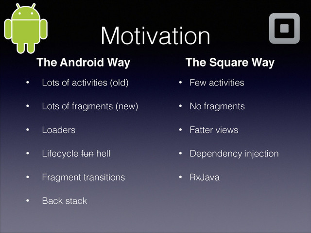 Motivation
• Lots of activities (old)
• Lots of fragments (new)
• Loaders
• Lifecycle fun hell
• Fragment transitions
• Back stack
The Android Way
• Few activities
• No fragments
• Fatter views
• Dependency injection
• RxJava
The Square Way
