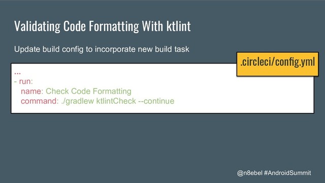 @n8ebel #AndroidSummit
Validating Code Formatting With ktlint
...
- run:
name: Check Code Formatting
command: ./gradlew ktlintCheck --continue
Update build config to incorporate new build task
.circleci/conﬁg.yml
