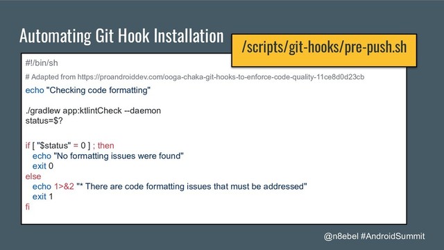 @n8ebel #AndroidSummit
Automating Git Hook Installation
#!/bin/sh
# Adapted from https://proandroiddev.com/ooga-chaka-git-hooks-to-enforce-code-quality-11ce8d0d23cb
echo "Checking code formatting"
./gradlew app:ktlintCheck --daemon
status=$?
if [ "$status" = 0 ] ; then
echo "No formatting issues were found"
exit 0
else
echo 1>&2 "* There are code formatting issues that must be addressed"
exit 1
fi
/scripts/git-hooks/pre-push.sh
