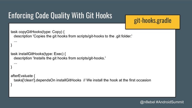 @n8ebel #AndroidSummit
Enforcing Code Quality With Git Hooks
task copyGitHooks(type: Copy) {
description 'Copies the git hooks from scripts/git-hooks to the .git folder.'
...
}
task installGitHooks(type: Exec) {
description 'Installs the git hooks from scripts/git-hooks.'
...
}
afterEvaluate {
tasks['clean'].dependsOn installGitHooks // We install the hook at the first occasion
}
git-hooks.gradle
