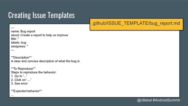 @n8ebel #AndroidSummit
Creating Issue Templates
---
name: Bug report
about: Create a report to help us improve
title: ''
labels: bug
assignees: ''
---
**Description**
A clear and concise description of what the bug is.
**To Reproduce**
Steps to reproduce the behavior:
1. Go to '...'
2. Click on '....'
3. See error
**Expected behavior**
...
.github/ISSUE_TEMPLATE/bug_report.md
