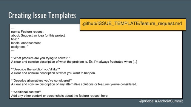 @n8ebel #AndroidSummit
Creating Issue Templates
---
name: Feature request
about: Suggest an idea for this project
title: ''
labels: enhancement
assignees: ''
---
**What problem are you trying to solve?**
A clear and concise description of what the problem is. Ex. I'm always frustrated when [...]
**Describe the solution you'd like**
A clear and concise description of what you want to happen.
**Describe alternatives you've considered**
A clear and concise description of any alternative solutions or features you've considered.
**Additional context**
Add any other context or screenshots about the feature request here.
.github/ISSUE_TEMPLATE/feature_request.md
