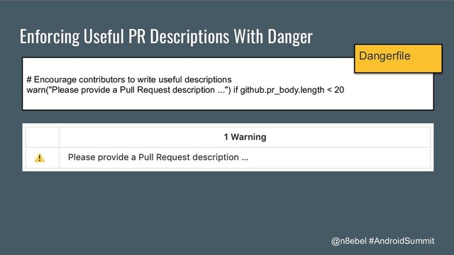 @n8ebel #AndroidSummit
Enforcing Useful PR Descriptions With Danger
# Encourage contributors to write useful descriptions
warn("Please provide a Pull Request description ...") if github.pr_body.length < 20
Dangerfile
