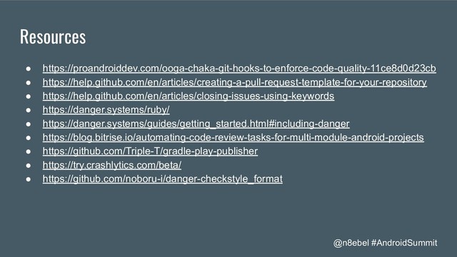 @n8ebel #AndroidSummit
Resources
● https://proandroiddev.com/ooga-chaka-git-hooks-to-enforce-code-quality-11ce8d0d23cb
● https://help.github.com/en/articles/creating-a-pull-request-template-for-your-repository
● https://help.github.com/en/articles/closing-issues-using-keywords
● https://danger.systems/ruby/
● https://danger.systems/guides/getting_started.html#including-danger
● https://blog.bitrise.io/automating-code-review-tasks-for-multi-module-android-projects
● https://github.com/Triple-T/gradle-play-publisher
● https://try.crashlytics.com/beta/
● https://github.com/noboru-i/danger-checkstyle_format
