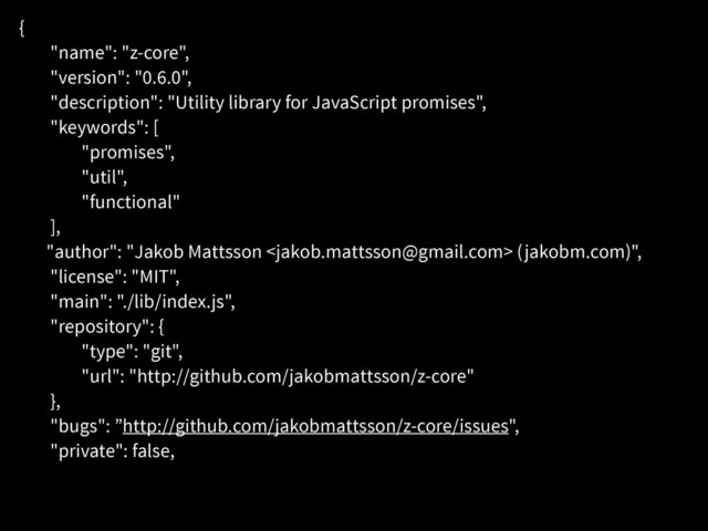 {
"name": "z-core",
"version": "0.6.0",
"description": "Utility library for JavaScript promises",
"keywords": [
"promises",
"util",
"functional"
],
"author": "Jakob Mattsson  (jakobm.com)",
"license": "MIT",
"main": "./lib/index.js",
"repository": {
"type": "git",
"url": "http://github.com/jakobmattsson/z-core"
},
"bugs": ”http://github.com/jakobmattsson/z-core/issues",
"private": false,
