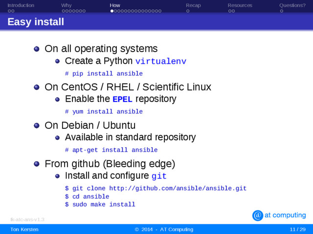 Introduction Why How Recap Resources Questions?
Easy install
On all operating systems
Create a Python virtualenv
# pip install ansible
On CentOS / RHEL / Scientific Linux
Enable the EPEL repository
# yum install ansible
On Debian / Ubuntu
Available in standard repository
# apt-get install ansible
From github (Bleeding edge)
Install and configure git
$ git clone http://github.com/ansible/ansible.git
$ cd ansible
$ sudo make install
tk-atc-ans-v1.3
Ton Kersten © 2014 - AT Computing 11 / 29

