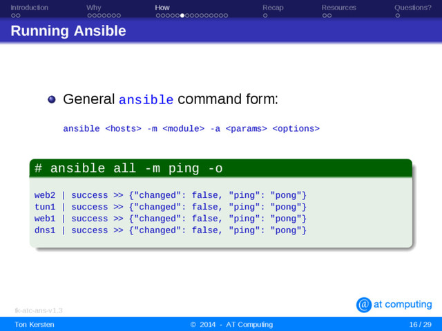 Introduction Why How Recap Resources Questions?
Running Ansible
General ansible command form:
ansible  -m  -a  
# ansible all -m ping -o
web2 | success >> {"changed": false, "ping": "pong"}
tun1 | success >> {"changed": false, "ping": "pong"}
web1 | success >> {"changed": false, "ping": "pong"}
dns1 | success >> {"changed": false, "ping": "pong"}
tk-atc-ans-v1.3
Ton Kersten © 2014 - AT Computing 16 / 29
