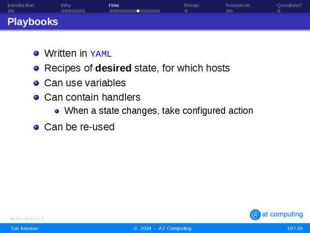 Introduction Why How Recap Resources Questions?
Playbooks
Written in YAML
Recipes of desired state, for which hosts
Can use variables
Can contain handlers
When a state changes, take configured action
Can be re-used
tk-atc-ans-v1.3
Ton Kersten © 2014 - AT Computing 19 / 29
