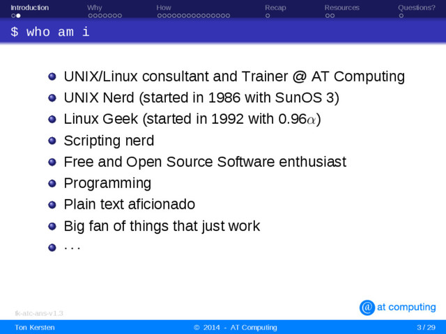 Introduction Why How Recap Resources Questions?
$ who am i
UNIX/Linux consultant and Trainer @ AT Computing
UNIX Nerd (started in 1986 with SunOS 3)
Linux Geek (started in 1992 with 0.96α)
Scripting nerd
Free and Open Source Software enthusiast
Programming
Plain text aficionado
Big fan of things that just work
· · ·
tk-atc-ans-v1.3
Ton Kersten © 2014 - AT Computing 3 / 29
