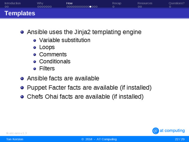 Introduction Why How Recap Resources Questions?
Templates
Ansible uses the Jinja2 templating engine
Variable substitution
Loops
Comments
Conditionals
Filters
Ansible facts are available
Puppet Facter facts are available (if installed)
Chefs Ohai facts are available (if installed)
tk-atc-ans-v1.3
Ton Kersten © 2014 - AT Computing 22 / 29
