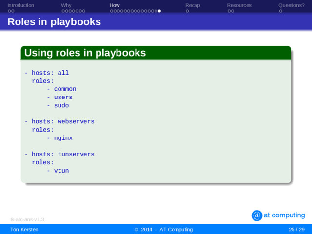 Introduction Why How Recap Resources Questions?
Roles in playbooks
Using roles in playbooks
- hosts: all
roles:
- common
- users
- sudo
- hosts: webservers
roles:
- nginx
- hosts: tunservers
roles:
- vtun
tk-atc-ans-v1.3
Ton Kersten © 2014 - AT Computing 25 / 29
