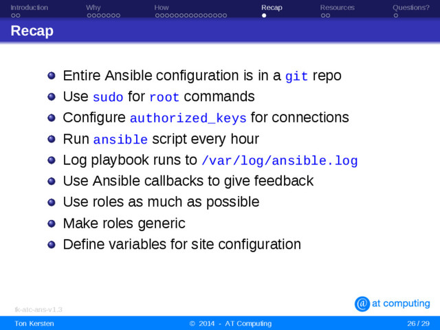 Introduction Why How Recap Resources Questions?
Recap
Entire Ansible configuration is in a git repo
Use sudo for root commands
Configure authorized_keys for connections
Run ansible script every hour
Log playbook runs to /var/log/ansible.log
Use Ansible callbacks to give feedback
Use roles as much as possible
Make roles generic
Define variables for site configuration
tk-atc-ans-v1.3
Ton Kersten © 2014 - AT Computing 26 / 29
