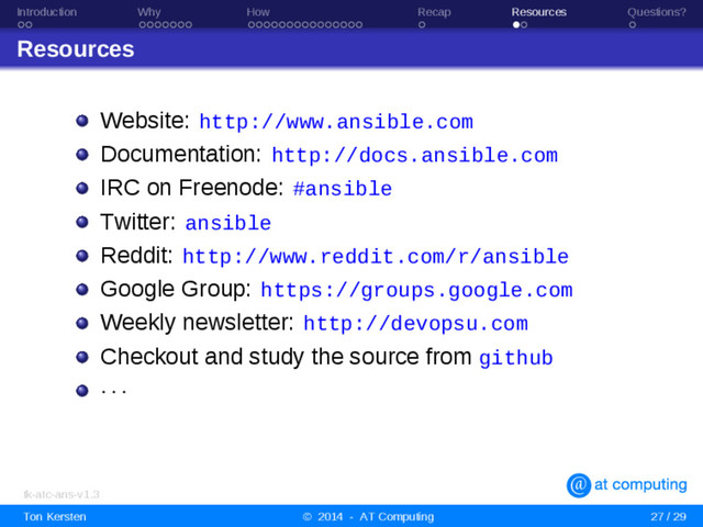 Introduction Why How Recap Resources Questions?
Resources
Website: http://www.ansible.com
Documentation: http://docs.ansible.com
IRC on Freenode: #ansible
Twitter: ansible
Reddit: http://www.reddit.com/r/ansible
Google Group: https://groups.google.com
Weekly newsletter: http://devopsu.com
Checkout and study the source from github
· · ·
tk-atc-ans-v1.3
Ton Kersten © 2014 - AT Computing 27 / 29
