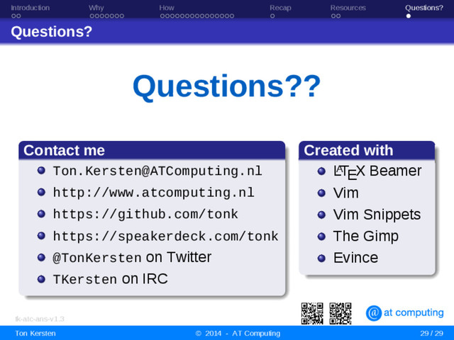 Introduction Why How Recap Resources Questions?
Questions?
Questions??
Contact me
Ton.Kersten@ATComputing.nl
http://www.atcomputing.nl
https://github.com/tonk
https://speakerdeck.com/tonk
@TonKersten on Twitter
TKersten on IRC
Created with
L
A
TEX Beamer
Vim
Vim Snippets
The Gimp
Evince
tk-atc-ans-v1.3
Ton Kersten © 2014 - AT Computing 29 / 29
