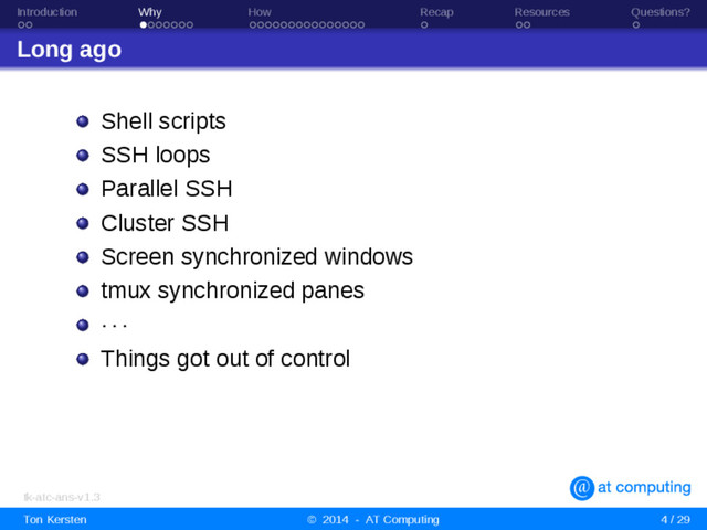 Introduction Why How Recap Resources Questions?
Long ago
Shell scripts
SSH loops
Parallel SSH
Cluster SSH
Screen synchronized windows
tmux synchronized panes
· · ·
Things got out of control
tk-atc-ans-v1.3
Ton Kersten © 2014 - AT Computing 4 / 29
