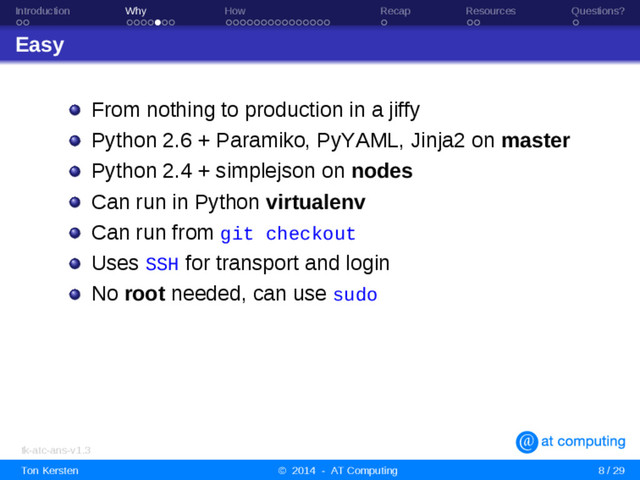 Introduction Why How Recap Resources Questions?
Easy
From nothing to production in a jiffy
Python 2.6 + Paramiko, PyYAML, Jinja2 on master
Python 2.4 + simplejson on nodes
Can run in Python virtualenv
Can run from git checkout
Uses SSH for transport and login
No root needed, can use sudo
tk-atc-ans-v1.3
Ton Kersten © 2014 - AT Computing 8 / 29
