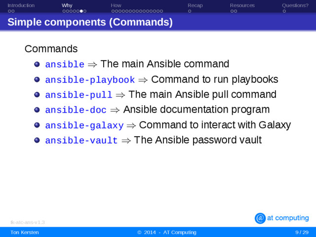 Introduction Why How Recap Resources Questions?
Simple components (Commands)
Commands
ansible ⇒ The main Ansible command
ansible-playbook ⇒ Command to run playbooks
ansible-pull ⇒ The main Ansible pull command
ansible-doc ⇒ Ansible documentation program
ansible-galaxy ⇒ Command to interact with Galaxy
ansible-vault ⇒ The Ansible password vault
tk-atc-ans-v1.3
Ton Kersten © 2014 - AT Computing 9 / 29
