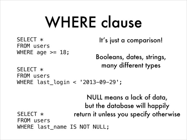 WHERE clause
SELECT *
FROM users
WHERE age >= 18;
SELECT *
FROM users
WHERE last_login < '2013-09-29';
It’s just a comparison!
!
Booleans, dates, strings,
many different types
SELECT *
FROM users
WHERE last_name IS NOT NULL;
NULL means a lack of data,
but the database will happily
return it unless you specify otherwise
