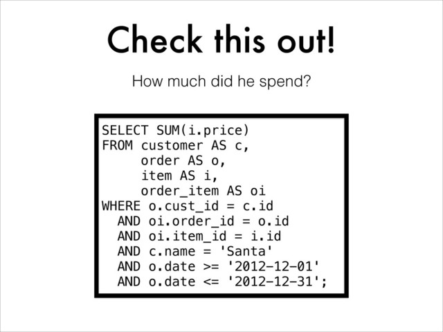 Check this out!
SELECT SUM(i.price)
FROM customer AS c,
order AS o,
item AS i,
order_item AS oi
WHERE o.cust_id = c.id
AND oi.order_id = o.id
AND oi.item_id = i.id
AND c.name = 'Santa'
AND o.date >= '2012-12-01'
AND o.date <= '2012-12-31';
How much did he spend?
