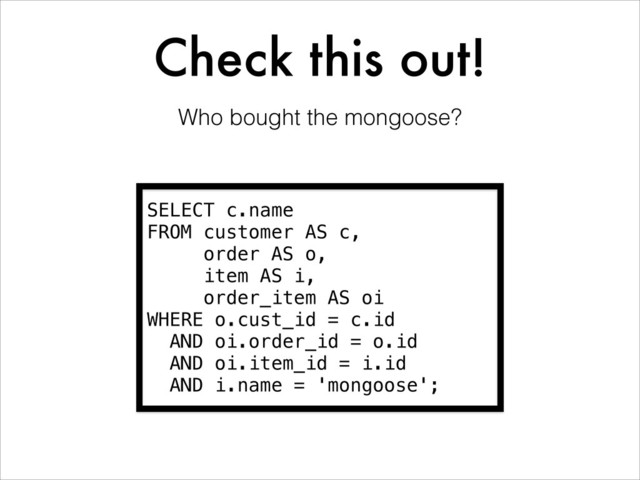 Check this out!
SELECT c.name
FROM customer AS c,
order AS o,
item AS i,
order_item AS oi
WHERE o.cust_id = c.id
AND oi.order_id = o.id
AND oi.item_id = i.id
AND i.name = 'mongoose';
Who bought the mongoose?
