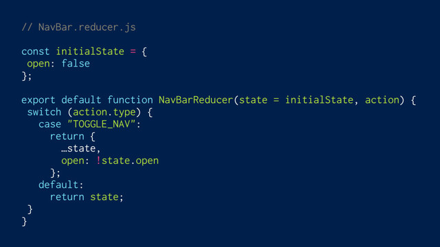 // NavBar.reducer.js
const initialState = {
open: false
};
export default function NavBarReducer(state = initialState, action) {
switch (action.type) {
case "TOGGLE_NAV":
return {
…state,
open: !state.open
};
default:
return state;
}
}
