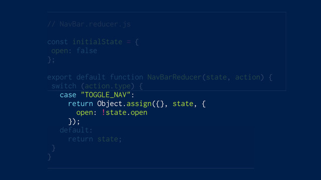 // NavBar.reducer.js
const initialState = {
open: false
};
export default function NavBarReducer(state, action) {
switch (action.type) {
case "TOGGLE_NAV":
return Object.assign({}, state, {
open: !state.open
});
default:
return state;
}
}
