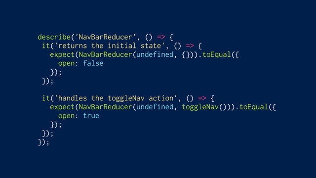 describe('NavBarReducer', () => {
it('returns the initial state', () => {
expect(NavBarReducer(undefined, {})).toEqual({
open: false
});
});
it('handles the toggleNav action', () => {
expect(NavBarReducer(undefined, toggleNav())).toEqual({
open: true
});
});
});
