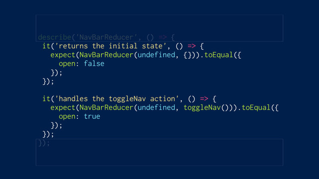 describe('NavBarReducer', () => {
it('returns the initial state', () => {
expect(NavBarReducer(undefined, {})).toEqual({
open: false
});
});
it('handles the toggleNav action', () => {
expect(NavBarReducer(undefined, toggleNav())).toEqual({
open: true
});
});
});
