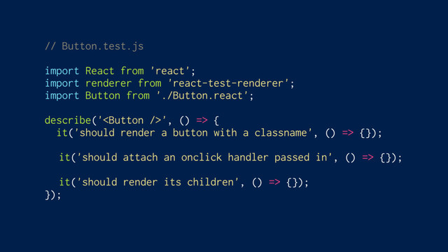 // Button.test.js
import React from 'react';
import renderer from 'react-test-renderer';
import Button from './Button.react';
describe('', () => {
it('should render a button with a classname', () => {});
it('should attach an onclick handler passed in', () => {});
it('should render its children', () => {});
});
