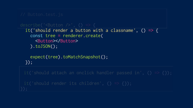// Button.test.js
describe('', () => {
it('should render a button with a classname', () => {
const tree = renderer.create(

).toJSON();
expect(tree).toMatchSnapshot();
});
it('should attach an onclick handler passed in', () => {});
it('should render its children', () => {});
});
