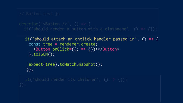 // Button.test.js
describe('', () => {
it('should render a button with a classname', () => {});
it('should attach an onclick handler passed in', () => {
const tree = renderer.create(
 {}}>
).toJSON();
expect(tree).toMatchSnapshot();
});
it('should render its children', () => {});
});
