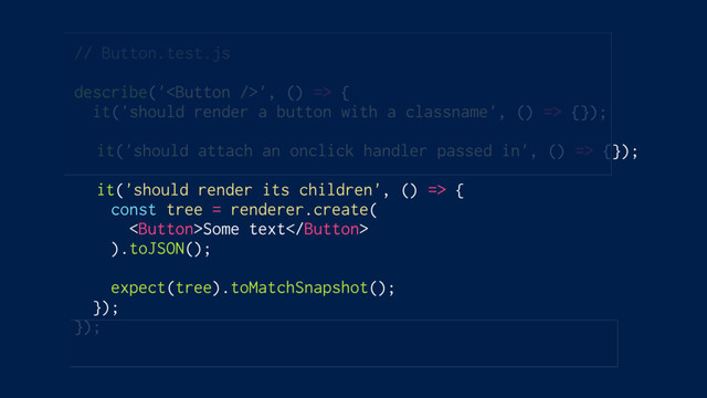 // Button.test.js
describe('', () => {
it('should render a button with a classname', () => {});
it('should attach an onclick handler passed in', () => {});
it('should render its children', () => {
const tree = renderer.create(
Some text
).toJSON();
expect(tree).toMatchSnapshot();
});
});
