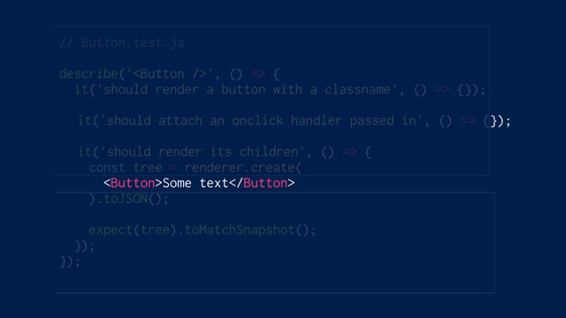 // Button.test.js
describe('', () => {
it('should render a button with a classname', () => {});
it('should attach an onclick handler passed in', () => {});
it('should render its children', () => {
const tree = renderer.create(
Some text
).toJSON();
expect(tree).toMatchSnapshot();
});
});
