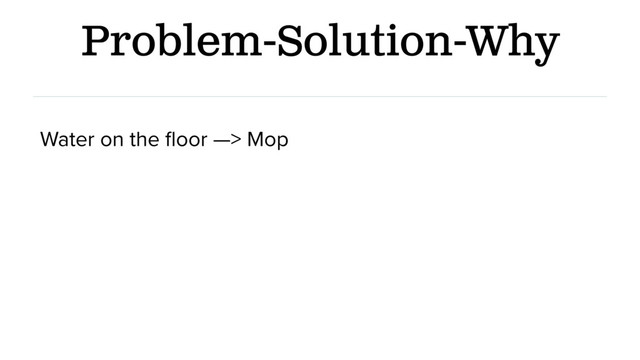 Problem-Solution-Why
Water on the ﬂoor —> Mop
