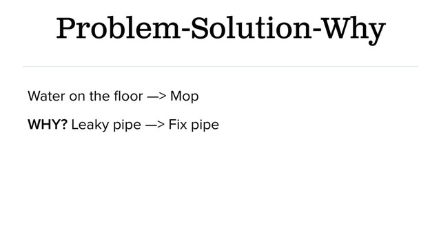 Problem-Solution-Why
Water on the ﬂoor —> Mop
WHY? Leaky pipe —> Fix pipe
