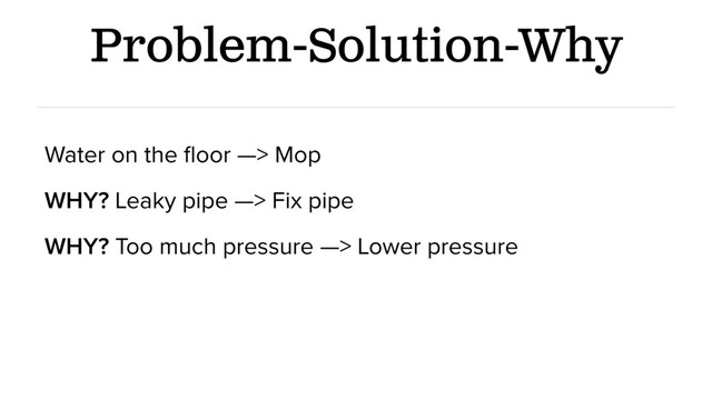 Problem-Solution-Why
Water on the ﬂoor —> Mop
WHY? Leaky pipe —> Fix pipe
WHY? Too much pressure —> Lower pressure
