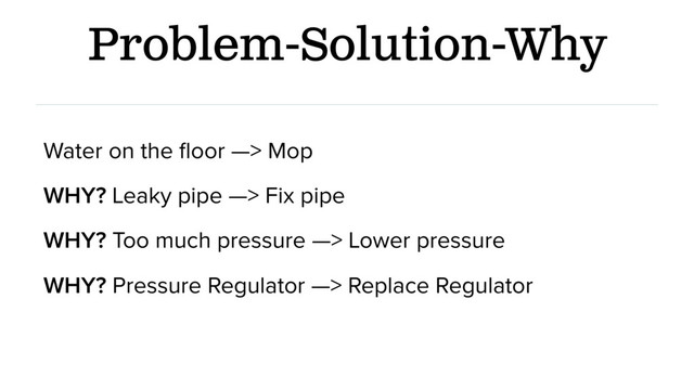 Problem-Solution-Why
Water on the ﬂoor —> Mop
WHY? Leaky pipe —> Fix pipe
WHY? Too much pressure —> Lower pressure
WHY? Pressure Regulator —> Replace Regulator
