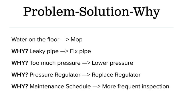 Problem-Solution-Why
Water on the ﬂoor —> Mop
WHY? Leaky pipe —> Fix pipe
WHY? Too much pressure —> Lower pressure
WHY? Pressure Regulator —> Replace Regulator
WHY? Maintenance Schedule —> More frequent inspection
