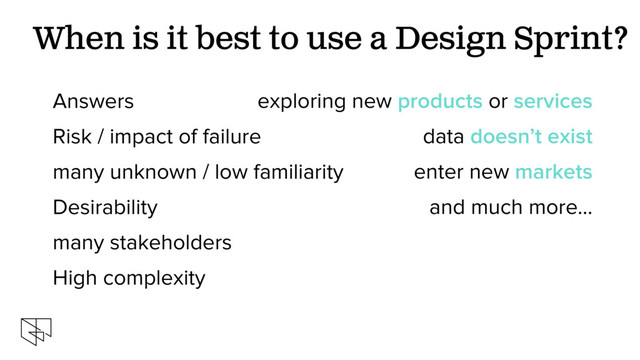 exploring new products or services
data doesn’t exist
enter new markets
and much more…
When is it best to use a Design Sprint?
Answers
Risk / impact of failure
many unknown / low familiarity
Desirability
many stakeholders
High complexity
